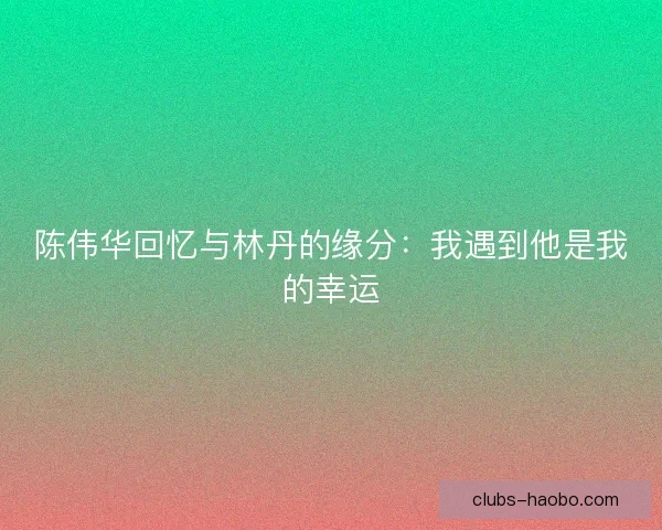 陈伟华回忆与林丹的缘分：我遇到他是我的幸运