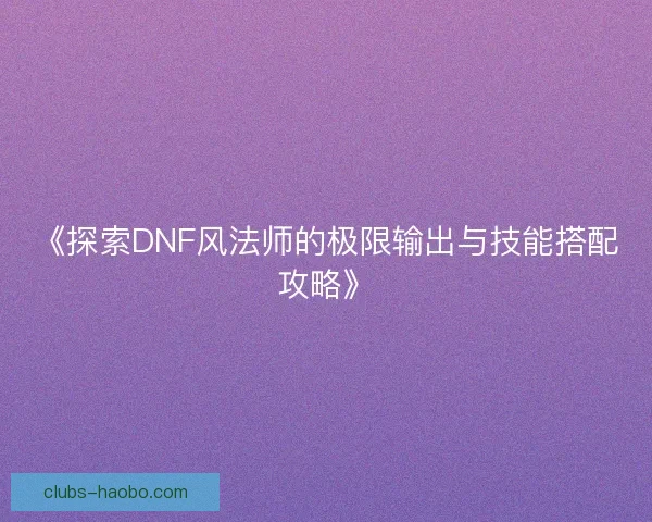 《探索DNF风法师的极限输出与技能搭配攻略》