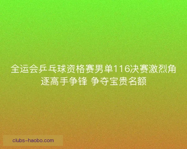 全运会乒乓球资格赛男单116决赛激烈角逐高手争锋 争夺宝贵名额