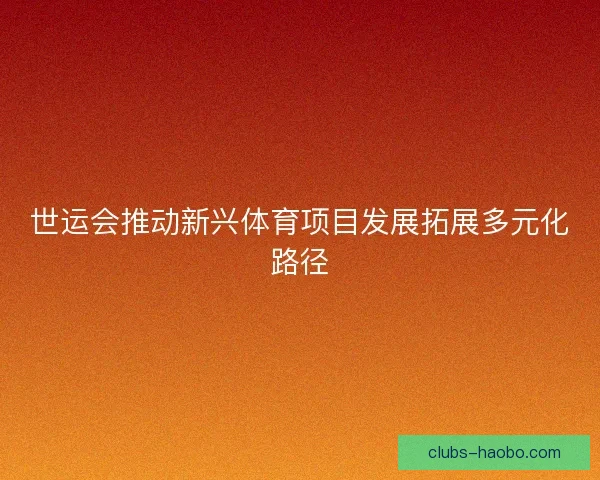世运会推动新兴体育项目发展拓展多元化路径