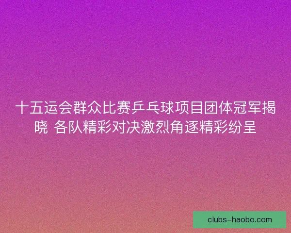 十五运会群众比赛乒乓球项目团体冠军揭晓 各队精彩对决激烈角逐精彩纷呈